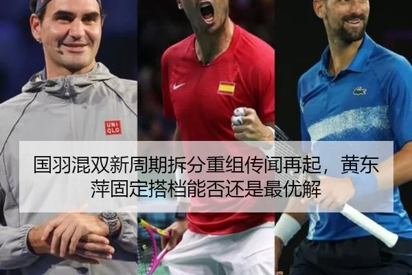 国羽混双新周期拆分重组传闻再起，黄东萍固定搭档能否还是最优解